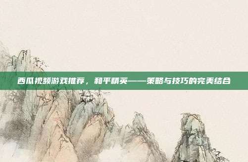 西瓜视频游戏推荐，和平精英——策略与技巧的完美结合