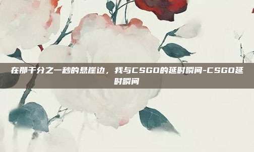 在那千分之一秒的悬崖边，我与CSGO的延时瞬间-CSGO延时瞬间