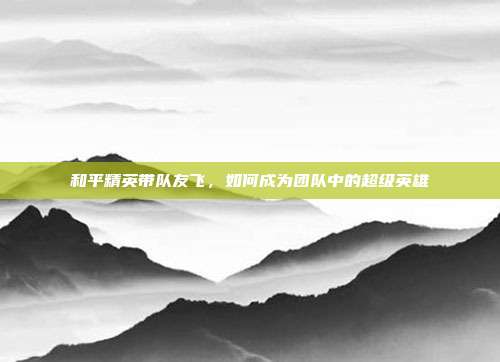 和平精英带队友飞,如何成为团队中的超级英雄
