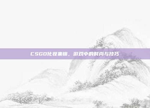 CSGO化妆集锦,游戏中的时尚与技巧