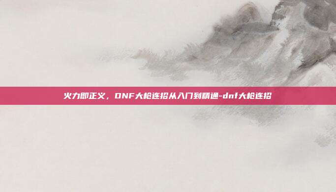 火力即正义，DNF大枪连招从入门到精通-dnf大枪连招