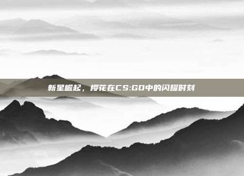 新星崛起,樱花在CS:GO中的闪耀时刻