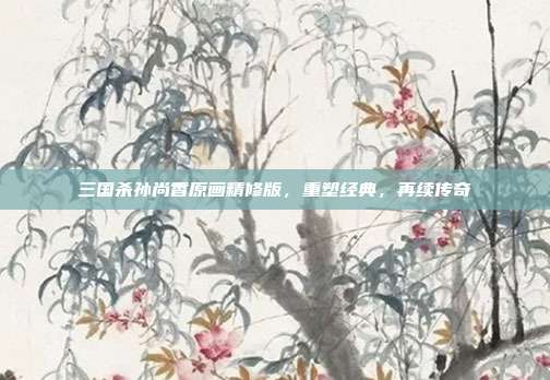 三国杀孙尚香原画精修版,重塑经典,再续传奇