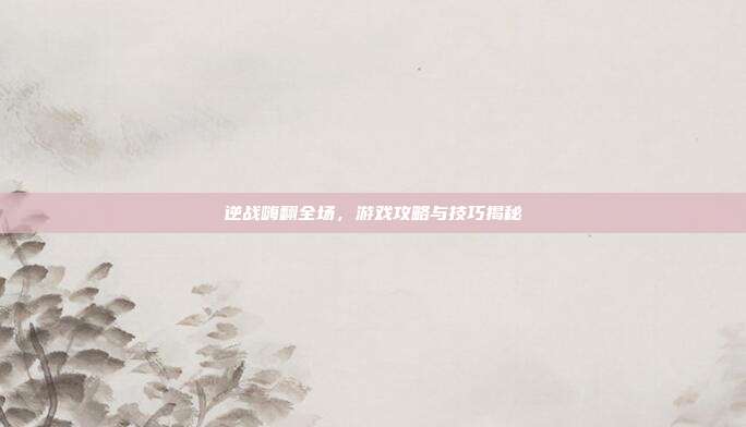 逆战嗨翻全场,游戏攻略与技巧揭秘