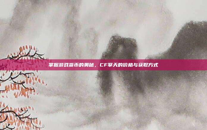 掌握游戏货币的奥秘,CF擎天的价格与获取方式
