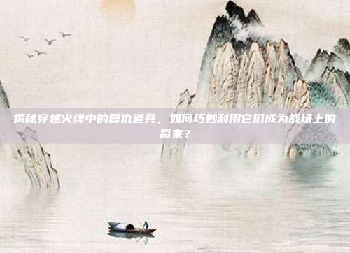 揭秘穿越火线中的复仇道具,如何巧妙利用它们成为战场上的赢家?