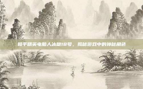 和平精英电脑人冰糖18号,揭秘游戏中的神秘角色