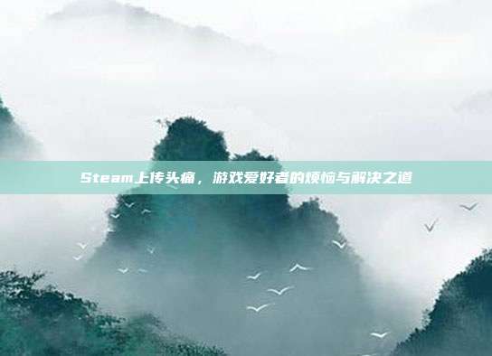 Steam上传头痛,游戏爱好者的烦恼与解决之道