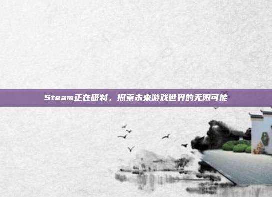 Steam正在研制,探索未来游戏世界的无限可能