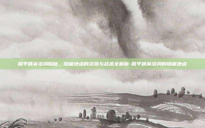 和平精英溶洞探秘，隐藏地点的资源与战术全解析-和平精英溶洞的隐藏地点