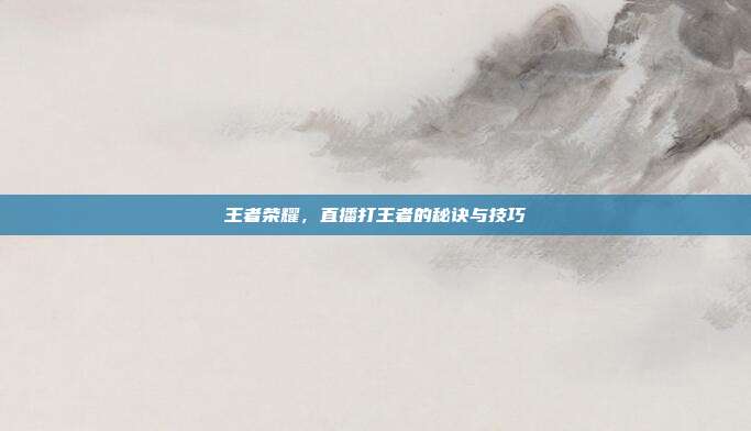 王者荣耀,直播打王者的秘诀与技巧