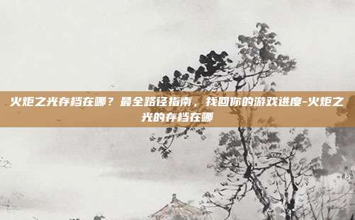 火炬之光存档在哪？最全路径指南，找回你的游戏进度-火炬之光的存档在哪