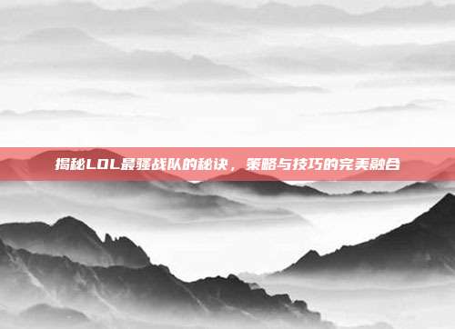 揭秘LOL最骚战队的秘诀,策略与技巧的完美融合