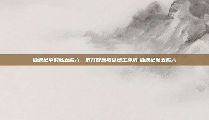 鹿鼎记中的吆五喝六，市井智慧与官场生存术-鹿鼎记吆五喝六