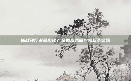 逆战孙行者多少钱?全面攻略助你畅玩不迷路
