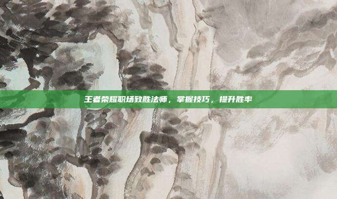 王者荣耀职场致胜法师,掌握技巧,提升胜率