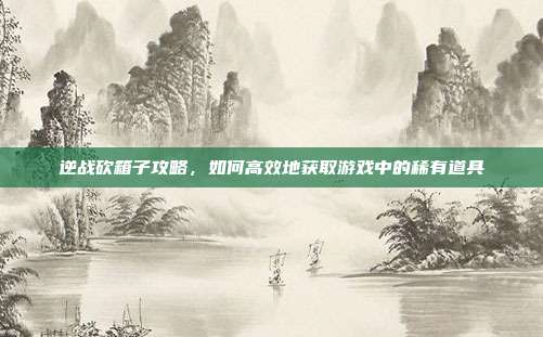逆战砍箱子攻略，如何高效地获取游戏中的稀有道具