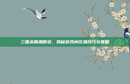 三国杀喝酒很多,揭秘游戏内饮酒技巧与策略