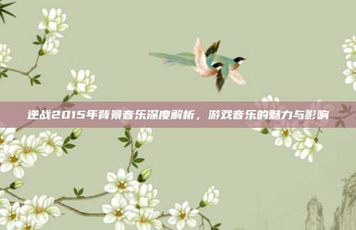 逆战2015年背景音乐深度解析,游戏音乐的魅力与影响