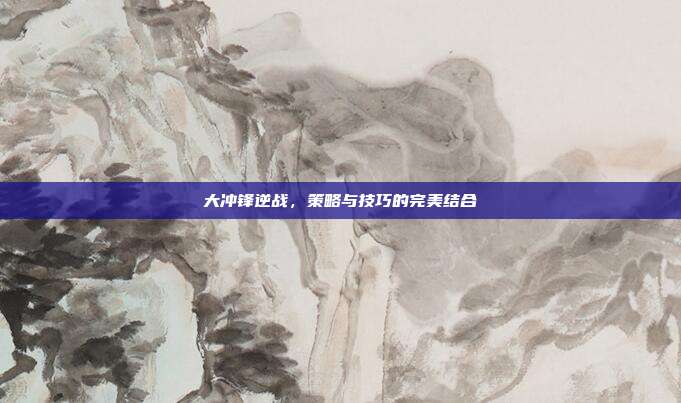 大冲锋逆战,策略与技巧的完美结合
