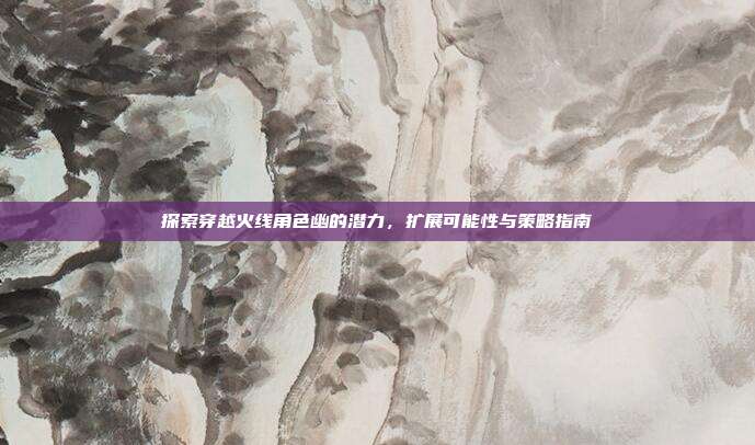 探索穿越火线角色幽的潜力，扩展可能性与策略指南