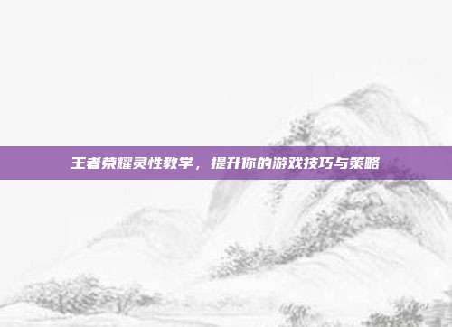 王者荣耀灵性教学，提升你的游戏技巧与策略