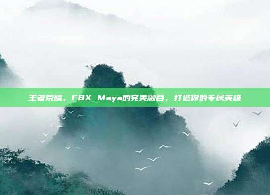 王者荣耀,FBX Maya的完美融合,打造你的专属英雄