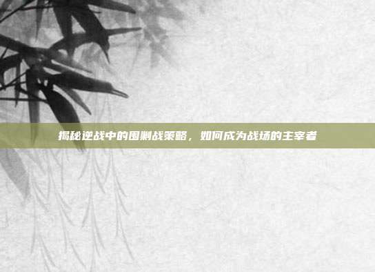 揭秘逆战中的围剿战策略,如何成为战场的主宰者