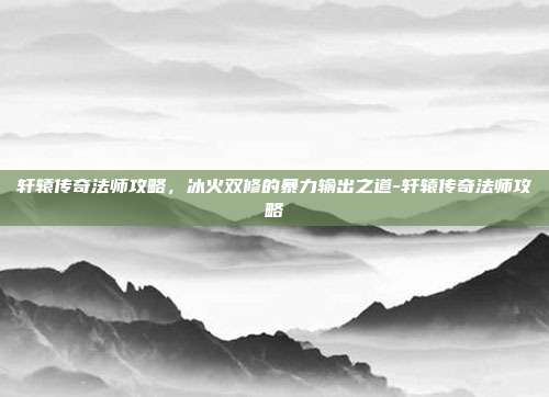 轩辕传奇法师攻略,冰火双修的暴力输出之道-轩辕传奇法师攻略