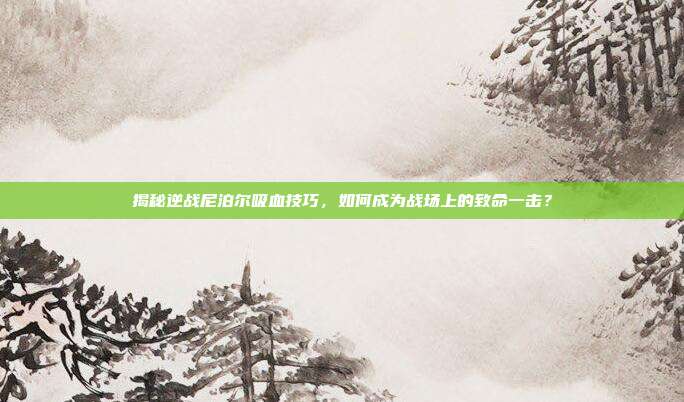 揭秘逆战尼泊尔吸血技巧，如何成为战场上的致命一击？