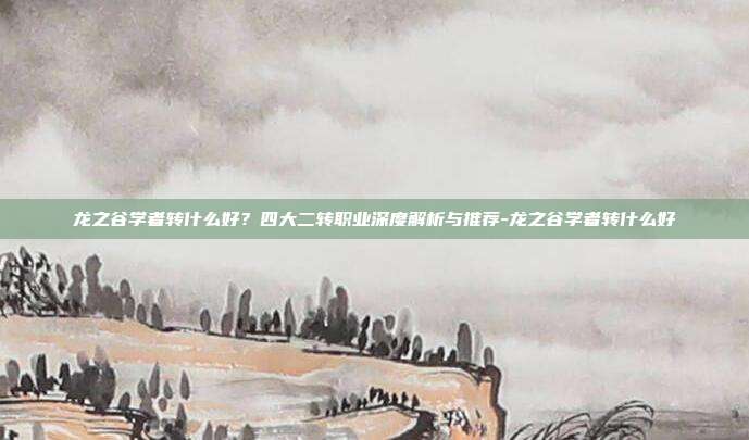 龙之谷学者转什么好？四大二转职业深度解析与推荐-龙之谷学者转什么好