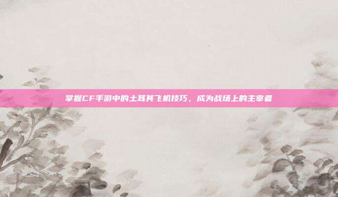 掌握CF手游中的土耳其飞机技巧，成为战场上的主宰者