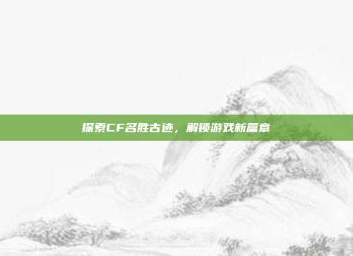探索CF名胜古迹,解锁游戏新篇章