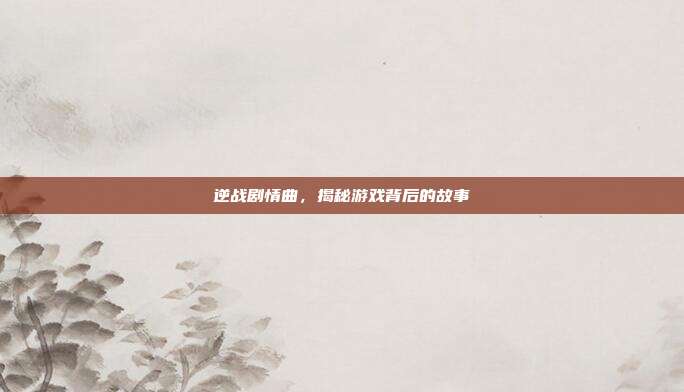 逆战剧情曲,揭秘游戏背后的故事