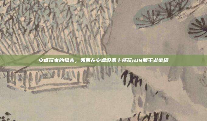 安卓玩家的福音,如何在安卓设备上畅玩iOS版王者荣耀