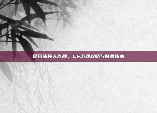 夏日泳装大作战,CF游戏攻略与装备指南