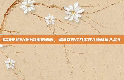 揭秘穿越火线中的重启机制,如何有效打开游戏并重新进入战斗