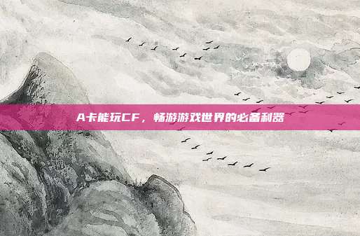 A卡能玩CF,畅游游戏世界的必备利器