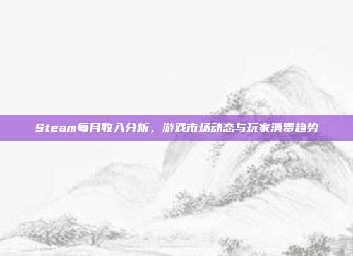 Steam每月收入分析,游戏市场动态与玩家消费趋势