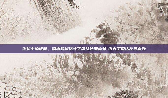 烈焰中的优雅,深度解析洛克王国法比亚套装-洛克王国法比亚套装