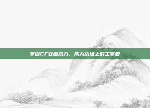 掌握CF苍雷威力，成为战场上的主宰者