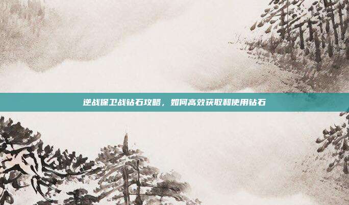 逆战保卫战钻石攻略，如何高效获取和使用钻石