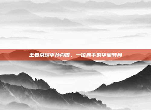 王者荣耀中孙尚香，一位射手的华丽转身