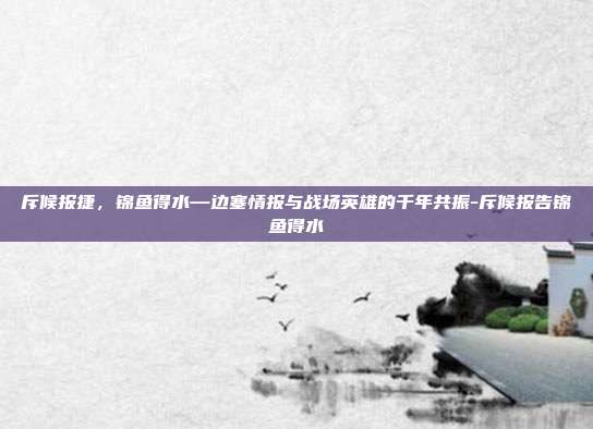 斥候报捷，锦鱼得水—边塞情报与战场英雄的千年共振-斥候报告锦鱼得水