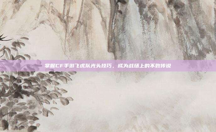 掌握CF手游飞虎队光头技巧,成为战场上的不败传说