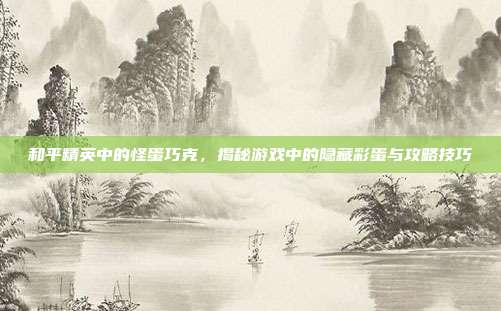 和平精英中的怪蛋巧克,揭秘游戏中的隐藏彩蛋与攻略技巧