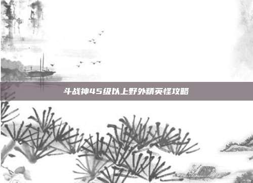 斗战神45级以上野外精英怪攻略
