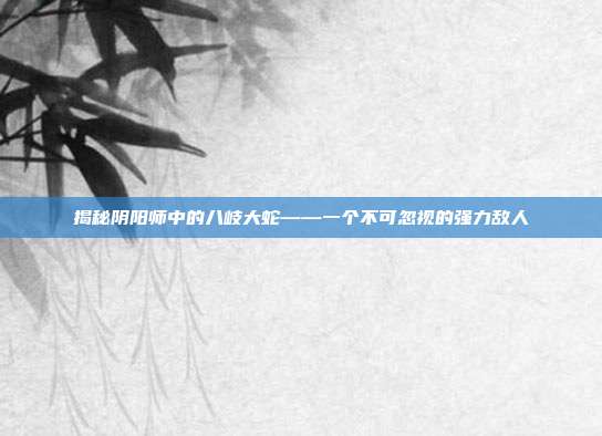 揭秘阴阳师中的八岐大蛇——一个不可忽视的强力敌人