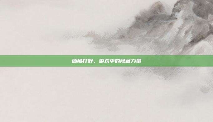酒桶打野,游戏中的隐藏力量