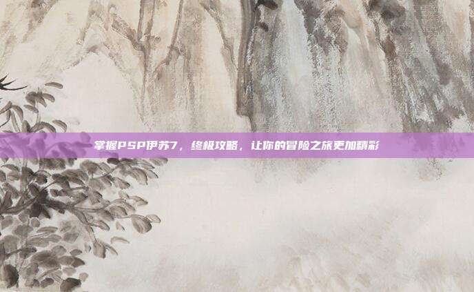 掌握PSP伊苏7,终极攻略,让你的冒险之旅更加精彩